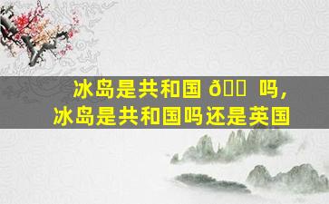 冰岛是共和国 🐠 吗,冰岛是共和国吗还是英国